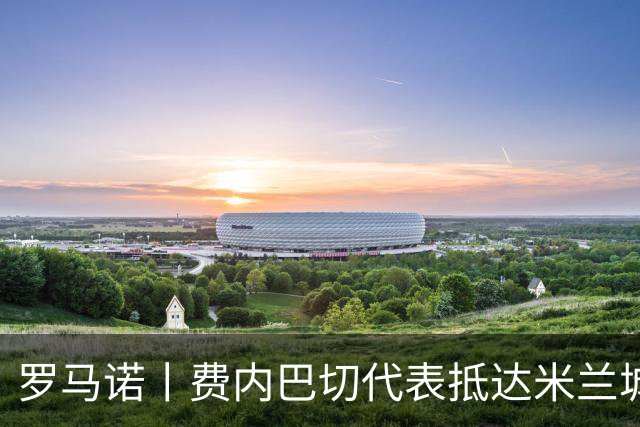 罗马诺丨费内巴切代表抵达米兰城